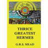 Thrice-Greatest Hermes: Volumes I, II, III.: Historically Annotated Edition