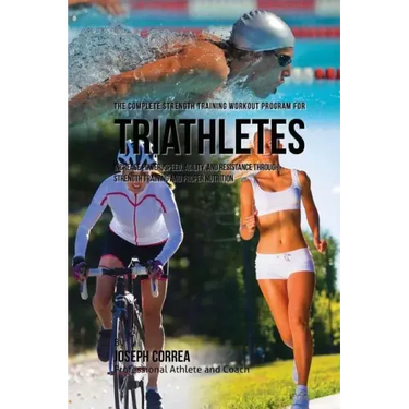 The Complete Strength Training Workout Program for Triathletes: Increase power, speed, agility, and resistance through strength training and proper nu