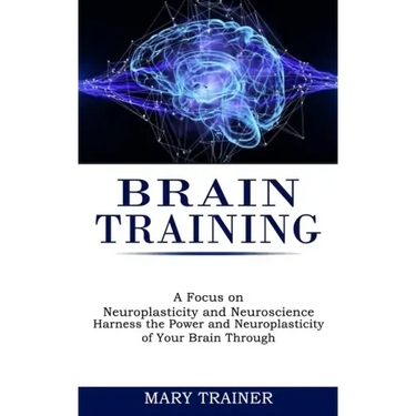 Brain Training: A Focus on Neuroplasticity and Neuroscience (Harness the Power and Neuroplasticity of Your Brain Through)