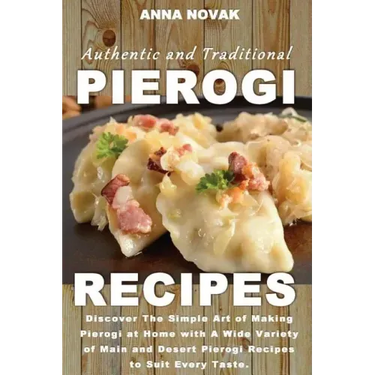 Authentic And Traditional Pierogi Recipes: Discover The Simple Art of Making Pierogi at Home with A Wide Variety of Main and Desert Pierogi Recipes to