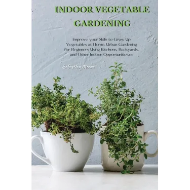 Indoor Vegetable Gardening: Improve your Skills to Grow Up Vegetables at Home. Urban Gardening for Beginners Using Kitchens, Backyards, and Other