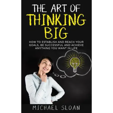 The Art Of Thinking Big: How To Establish And Reach Your Goals, Be Successful And Achieve Anything You Want In Life