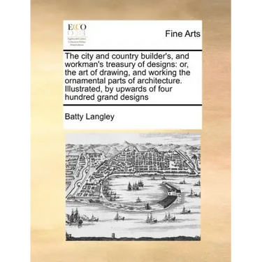 The City and Country Builder's, and Workman's Treasury of Designs: Or, the Art of Drawing, and Working the Ornamental Parts of Architecture. Illustrat