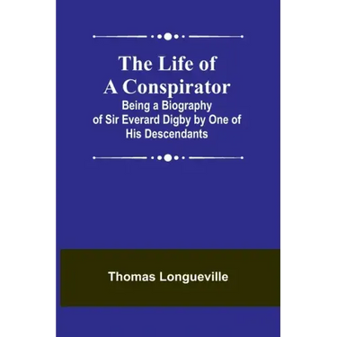 The Life of a Conspirator: Being a Biography of Sir Everard Digby by One of His Descendants