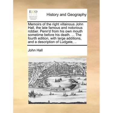 Memoirs of the Right Villainous John Hall, the Late Famous and Notorious Robber. Penn'd from His Own Mouth Sometime Before His Death. ... the Fourth E