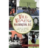 Wild Women of Washington, D.C.: A History of Disorderly Conduct from the Ladies of the District