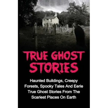 True Ghost Stories: Haunted Buildings, Creepy Forests, Spooky Tales And Eerie True Ghost Stories From The Scariest Places On Earth