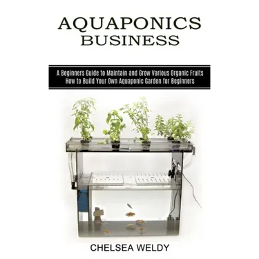 Aquaponics Business: A Beginners Guide to Maintain and Grow Various Organic Fruits (How to Build Your Own Aquaponic Garden for Beginners)