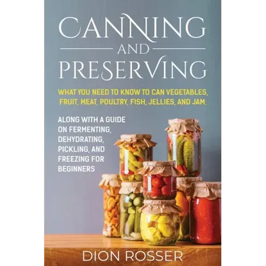 Canning and Preserving: What You Need to Know to Can Vegetables, Fruit, Meat, Poultry, Fish, Jellies, and Jam. Along with a Guide on Fermentin