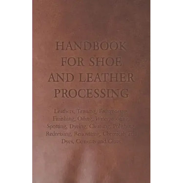 Handbook for Shoe and Leather Processing - Leathers, Tanning, Fatliquoring, Finishing, Oiling, Waterproofing, Spotting, Dyeing, Cleaning, Polishing, R