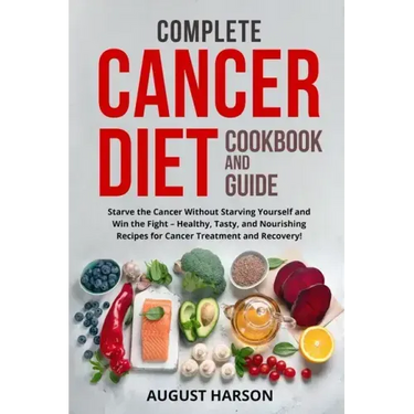 Complete Cancer Diet Cookbook and Guide: Starve the Cancer Without Starving Yourself and Win the Fight - Healthy, Tasty, and Nourishing Recipes for Ca