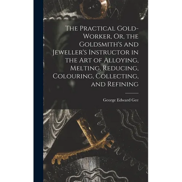 The Practical Gold-Worker, Or, the Goldsmith's and Jeweller's Instructor in the Art of Alloying, Melting, Reducing, Colouring, Collecting, and Refinin