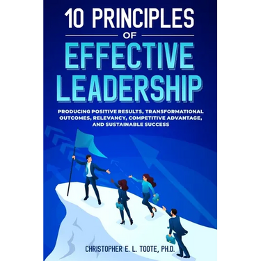 10 Principles of Effective Leadership: Producing Positive Results, Transformational Outcomes, Relevancy, Competitive Advantage, and Sustainable Succes