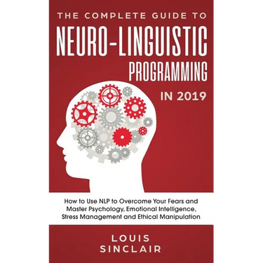The Complete Guide to Neuro-Linguistic Programming in 2019: How to Use NLP to Overcome Your Fears and Master Psychology, Emotional Intelligence, Stres