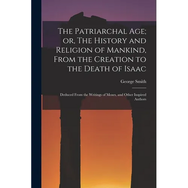 The Patriarchal age; or, The History and Religion of Mankind, From the Creation to the Death of Isaac: Deduced From the Writings of Moses, and Other I