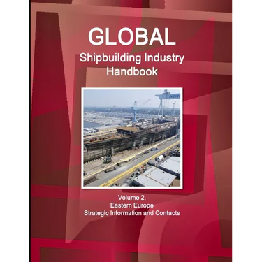Global Shipbuilding Industry Handbook Volume 2. Eastern Europe - Strategic Information and Contacts