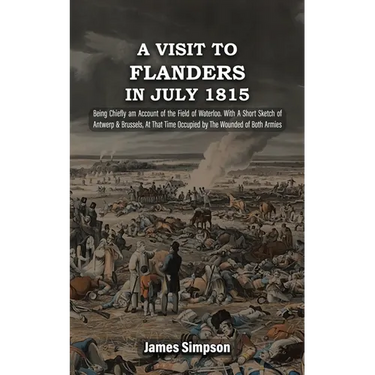 A VISIT TO FLANDERS IN JULY 1815 Being Chiefly am Account of the Field of Waterloo. With A Short Sketch of Antwerp & Brussels, At That Time Occupied b
