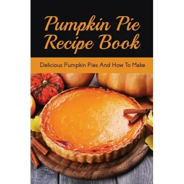 Pumpkin Pie Recipe Book: Delicious Pumpkin Pies And How To Make: Signature Pumpkin Pie Recipe