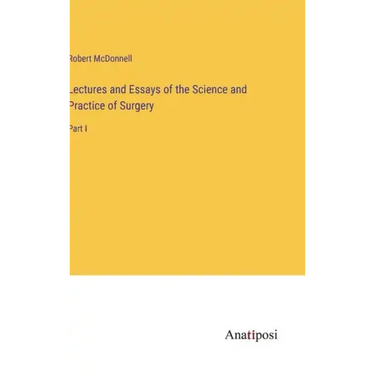 Lectures and Essays of the Science and Practice of Surgery: Part I