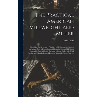 The Practical American Millwright and Miller: Comprising the Elementary Principles of Mechanics, Mechanism, and Motive Power, Hydraulics, and Hydrauli