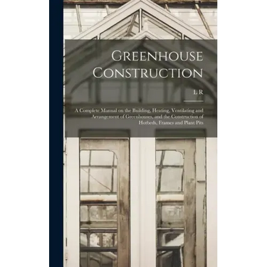 Greenhouse Construction: A Complete Manual on the Building, Heating, Ventilating and Arrangement of Greenhouses, and the Construction of Hotbed