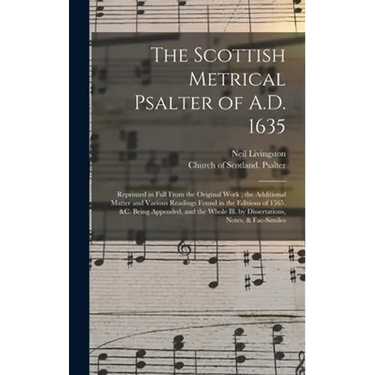 The Scottish Metrical Psalter of A.D. 1635: Reprinted in Full From the Original Work; the Additional Matter and Various Readings Found in the Editions