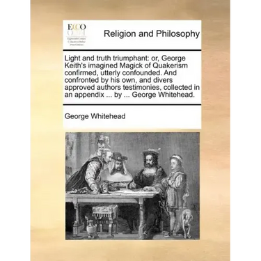 Light and Truth Triumphant: Or, George Keith's Imagined Magick of Quakerism Confirmed, Utterly Confounded. and Confronted by His Own, and Divers A