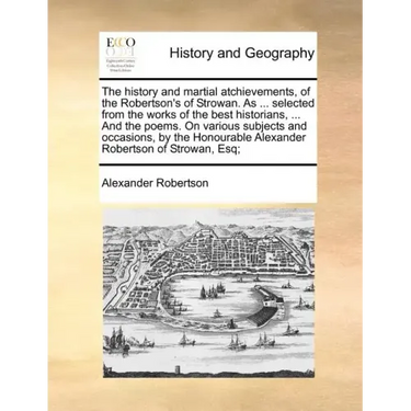 The History and Martial Atchievements, of the Robertson's of Strowan. as ... Selected from the Works of the Best Historians, ... and the Poems. on Var