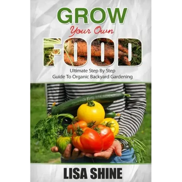 Grow Your Own Food: Ultimate Step By Step Guide To Backyard Gardening.