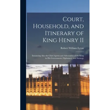 Court, Household, and Itinerary of King Henry II: Instancing Also the Chief Agents and Adversaries of the King in His Government, Diplomacy, and Strat