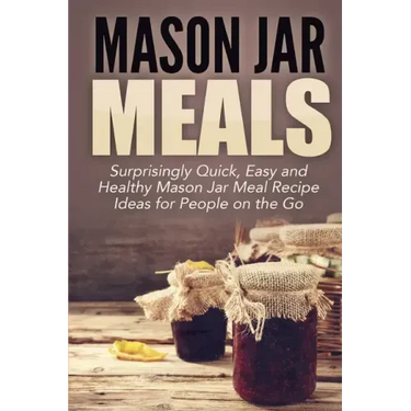 Mason Jar Meals: Surprisingly Quick, Easy and Healthy Mason Jar Meal Recipe Ideas for People on the Go