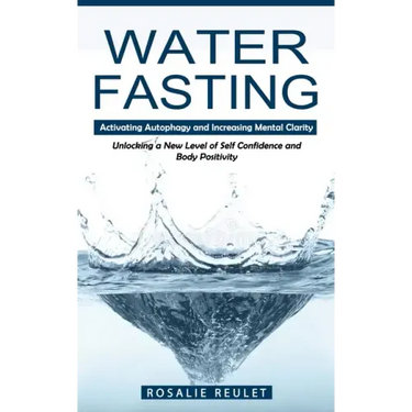 Water Fasting: Activating Autophagy and Increasing Mental Clarity (Unlocking a New Level of Self Confidence and Body Positivity)