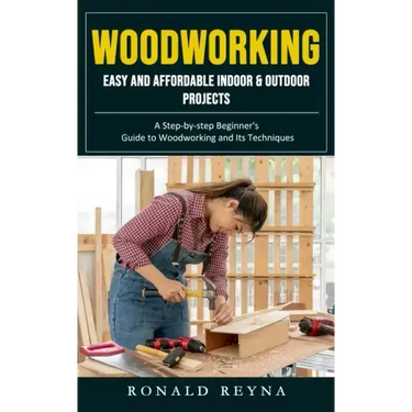 Woodworking: Easy and Affordable Indoor & Outdoor Projects (A Step-by-step Beginner's Guide to Woodworking and Its Techniques)