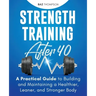 Strength Training After 40: A Practical Guide to Building and Maintaining a Healthier, Leaner, and Stronger Body