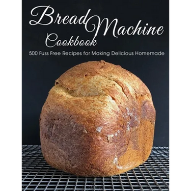 Bread Machine Cookbook: 500 Fuss Free Recipes for Making Delicious Homemade