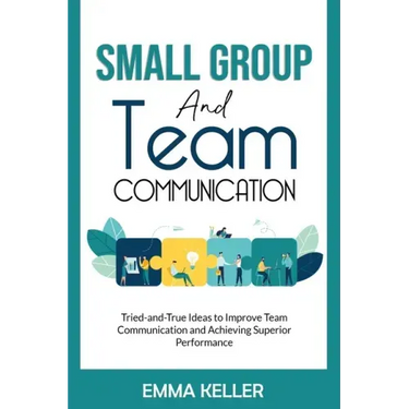 Small Group and Team Communication: Tried-and-True Ideas to Improve Team Communication and Achieving Superior Performance