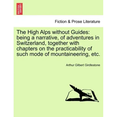 The High Alps Without Guides: Being a Narrative, of Adventures in Switzerland, Together with Chapters on the Practicability of Such Mode of Mountain