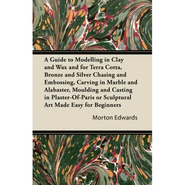 A Guide to Modelling in Clay and Wax: And for Terra Cotta, Bronze and Silver Chasing and Embossing, Carving in Marble and Alabaster, Moulding and Cast