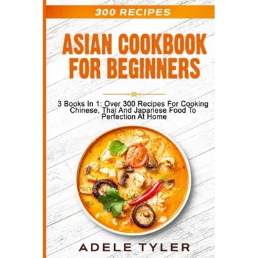Asian Cookbook For Beginners: 3 Books In 1: Over 300 Recipes For Cooking Chinese, Thai And Japanese Food To Perfection At Home