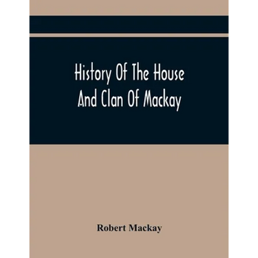 History Of The House And Clan Of Mackay, Containing For Connection And Elucidation, Besides Accounts Of Many Other Scottish Families, A Variety Of His
