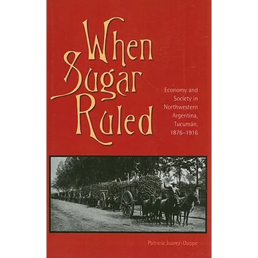 When Sugar Ruled: Economy and Society in Northwestern Argentina, Tucumán, 1876-1916