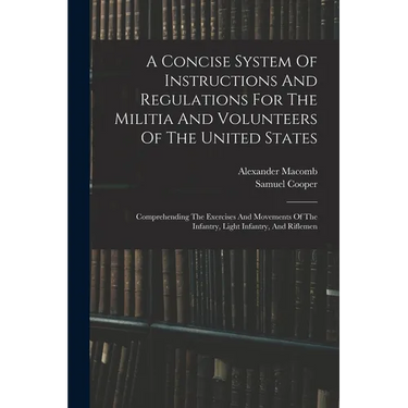 A Concise System Of Instructions And Regulations For The Militia And Volunteers Of The United States: Comprehending The Exercises And Movements Of The
