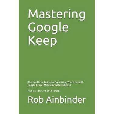 Mastering Google Keep: The Unofficial Guide to Organizing Your Life with Google Keep (Mobile & Web Editions) Plus 10 Ideas to Get Started