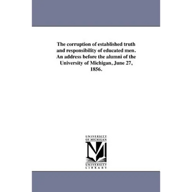The corruption of established truth and responsibility of educated men. An address before the alumni of the University of Michigan, June 27, 1856.