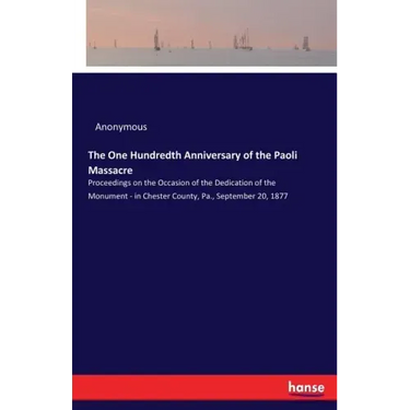 The One Hundredth Anniversary of the Paoli Massacre: Proceedings on the Occasion of the Dedication of the Monument - in Chester County, Pa., September