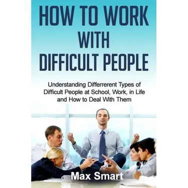 How to Work With Difficult People: Understanding Differrerent Types of Difficult People at School, Work, in Life and How to Deal with Them