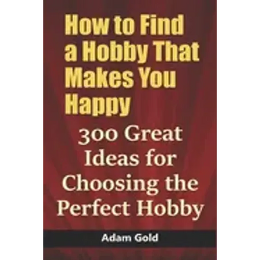 How to Find a Hobby That Makes You Happy: 300 Great Ideas for Choosing the Perfect Hobby