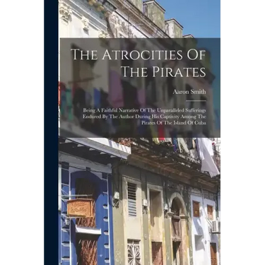 The Atrocities Of The Pirates: Being A Faithful Narrative Of The Unparalleled Sufferings Endured By The Author During His Captivity Among The Pirates