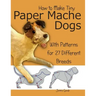 How to Make Tiny Paper Mache Dogs: With Patterns for 27 Different Breeds