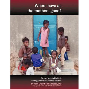 Where Have All the Mothers Gone? Stories of Courage and Hope During Childbirth Among the World's Poorest Women